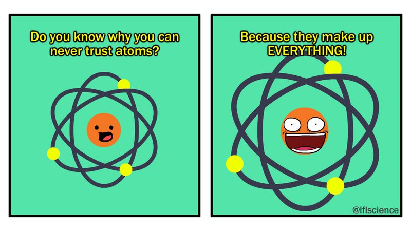 science joke: do you know why you can never trust atoms? Because they make up EVERYTHING